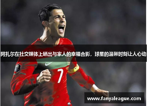 阿扎尔在社交媒体上晒出与家人的幸福合影，球星的温馨时刻让人心动
